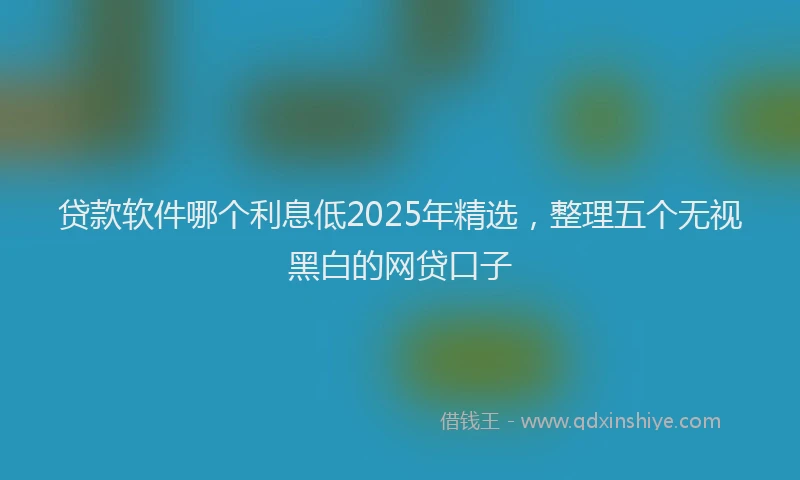 贷款软件哪个利息低2025年精选，整理五个无视黑白的网贷口子