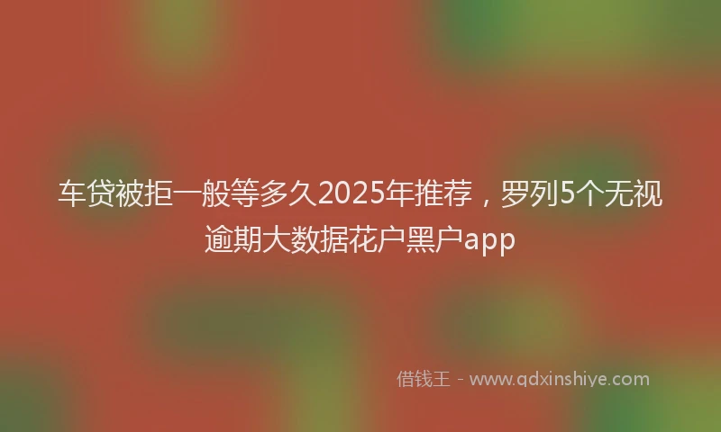 车贷被拒一般等多久2025年推荐，罗列5个无视逾期大数据花户黑户app