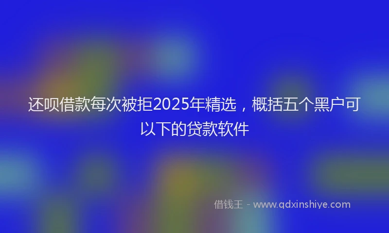 还呗借款每次被拒2025年精选，概括五个黑户可以下的贷款软件