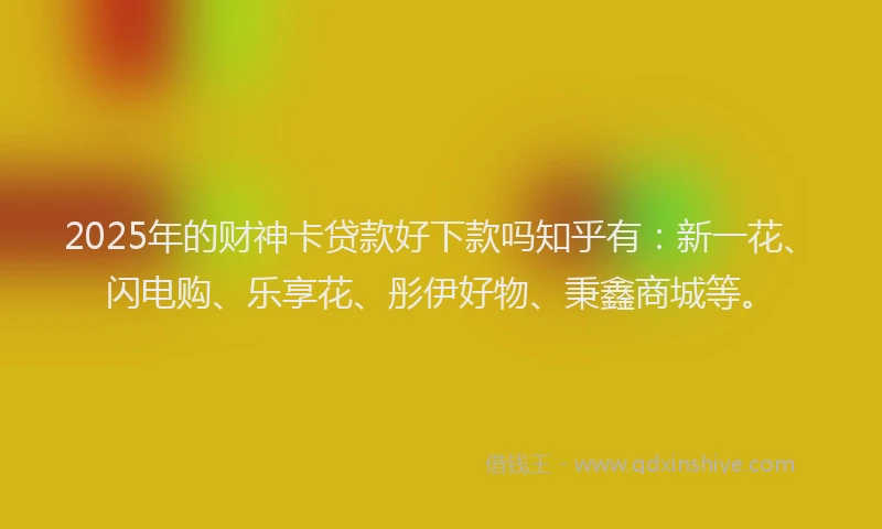 2025年的财神卡贷款好下款吗知乎有：新一花、闪电购、乐享花、彤伊好物、秉鑫商城等。
