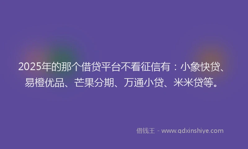 2025年的那个借贷平台不看征信有：小象快贷、易橙优品、芒果分期、万通小贷、米米贷等。
