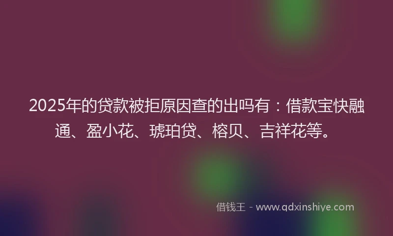 2025年的贷款被拒原因查的出吗有：借款宝快融通、盈小花、琥珀贷、榕贝、吉祥花等。