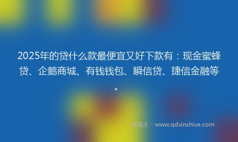 2025年的贷什么款最便宜又好下款有：现金蜜蜂贷、企鹅商城、有钱钱包、瞬信贷、捷信金融等。