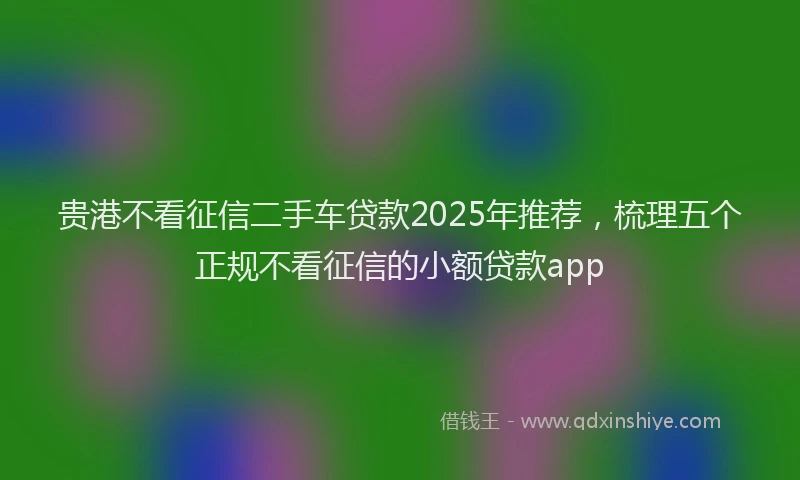 贵港不看征信二手车贷款2025年推荐，梳理五个正规不看征信的小额贷款app