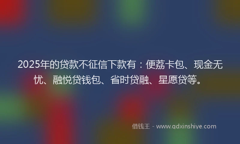 2025年的贷款不征信下款有：便荔卡包、现金无忧、融悦贷钱包、省时贷融、星愿贷等。