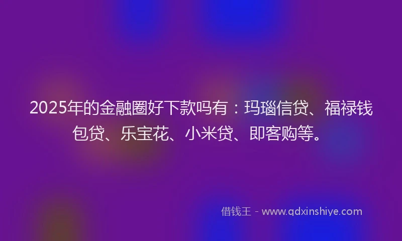 2025年的金融圈好下款吗有：玛瑙信贷、福禄钱包贷、乐宝花、小米贷、即客购等。