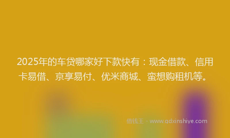 2025年的车贷哪家好下款快有：现金借款、信用卡易借、京享易付、优米商城、蛮想购租机等。