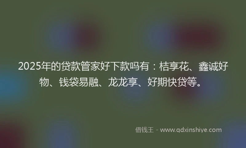 2025年的贷款管家好下款吗有：桔享花、鑫诚好物、钱袋易融、龙龙享、好期快贷等。