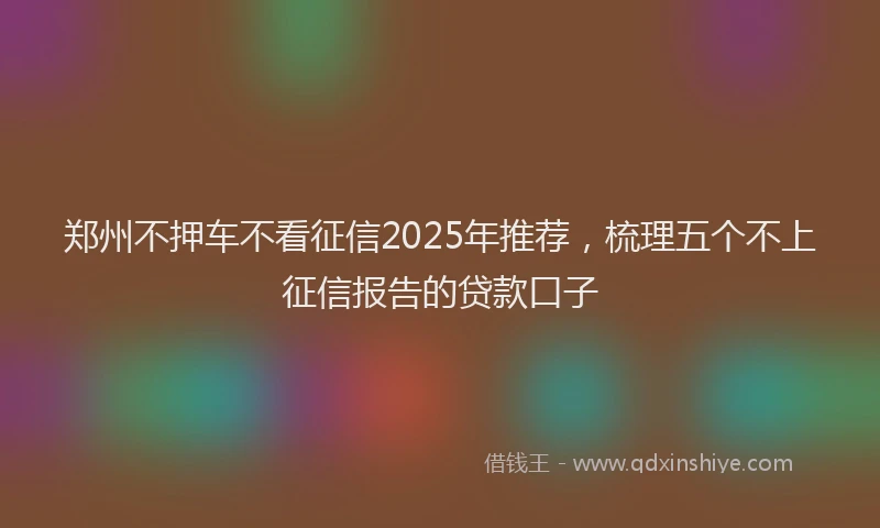 郑州不押车不看征信2025年推荐，梳理五个不上征信报告的贷款口子