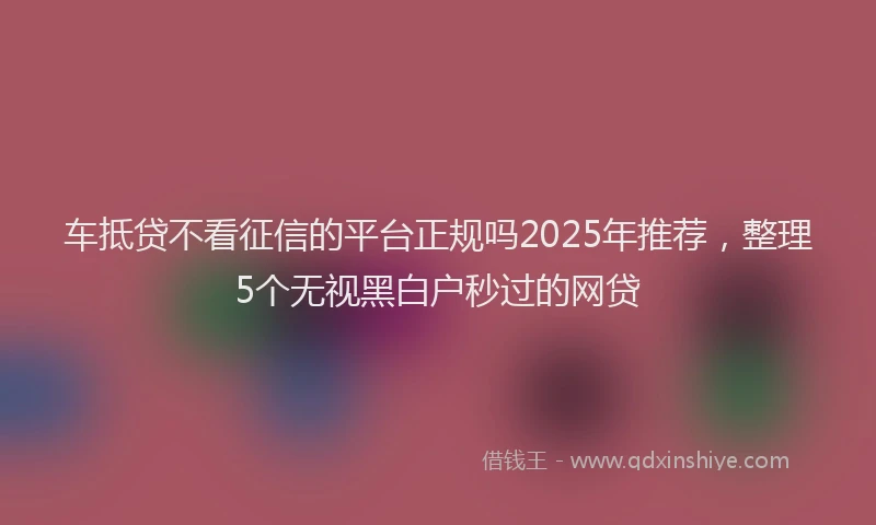 车抵贷不看征信的平台正规吗2025年推荐，整理5个无视黑白户秒过的网贷