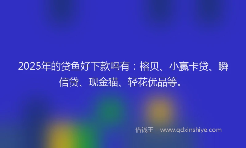 2025年的贷鱼好下款吗有：榕贝、小赢卡贷、瞬信贷、现金猫、轻花优品等。