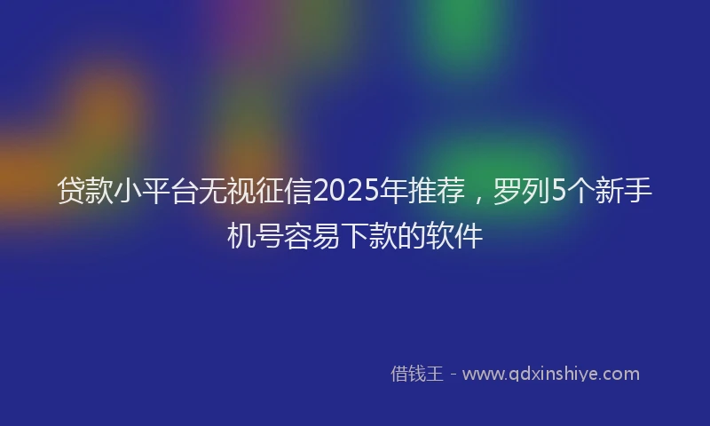 贷款小平台无视征信2025年推荐，罗列5个新手机号容易下款的软件