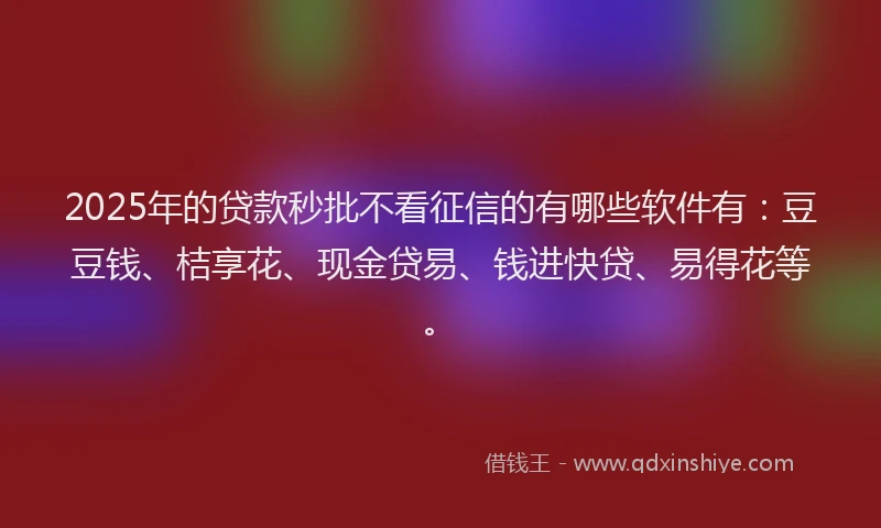 2025年的贷款秒批不看征信的有哪些软件有：豆豆钱、桔享花、现金贷易、钱进快贷、易得花等。