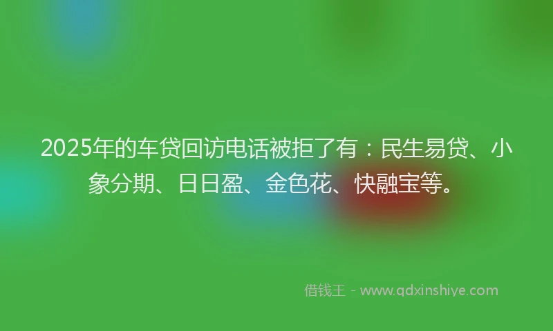 2025年的车贷回访电话被拒了有：民生易贷、小象分期、日日盈、金色花、快融宝等。