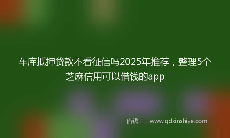 车库抵押贷款不看征信吗2025年推荐，整理5个芝麻信用可以借钱的app