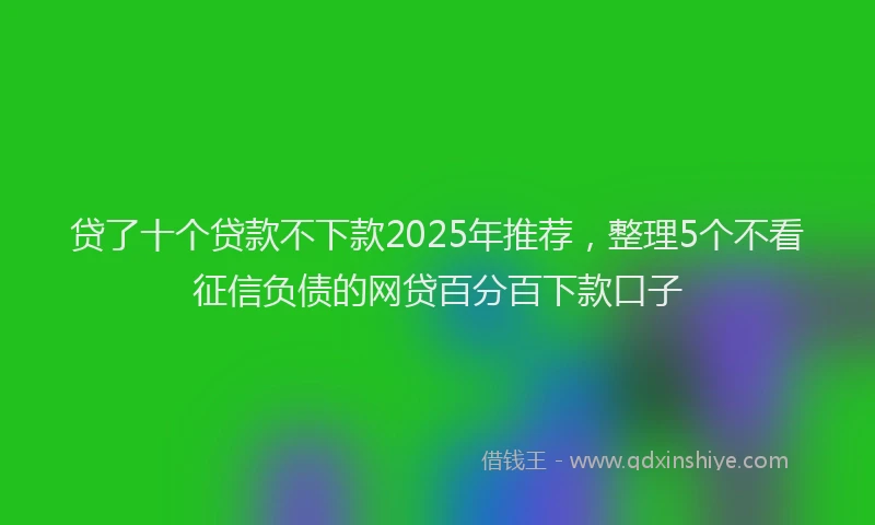 贷了十个贷款不下款2025年推荐，整理5个不看征信负债的网贷百分百下款口子