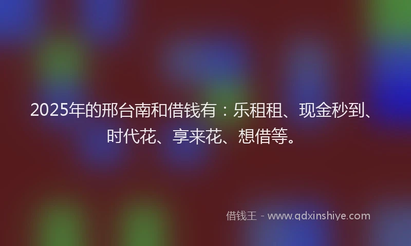 2025年的邢台南和借钱有：乐租租、现金秒到、时代花、享来花、想借等。