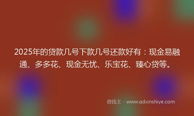 2025年的贷款几号下款几号还款好有：现金易融通、多多花、现金无忧、乐宝花、臻心贷等。