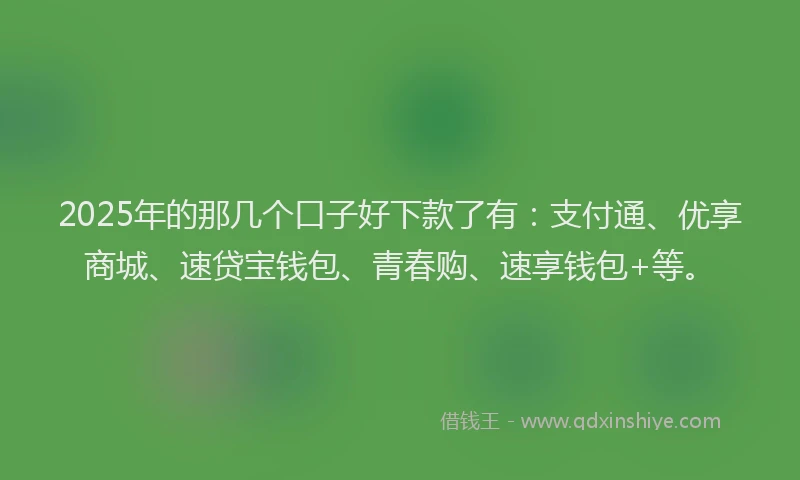 2025年的那几个口子好下款了有：支付通、优享商城、速贷宝钱包、青春购、速享钱包+等。