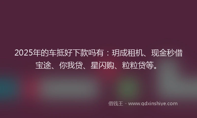 2025年的车抵好下款吗有：玥成租机、现金秒借宝途、你我贷、星闪购、粒粒贷等。