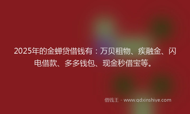 2025年的金蝉贷借钱有：万贝租物、疾融金、闪电借款、多多钱包、现金秒借宝等。