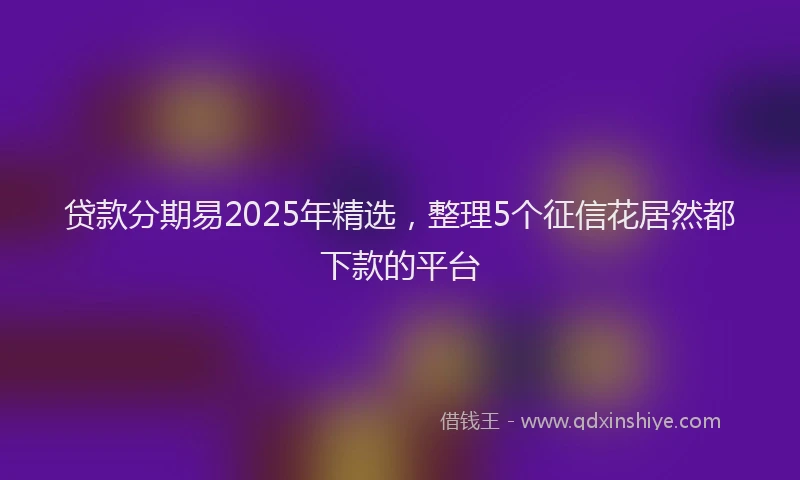 贷款分期易2025年精选，整理5个征信花居然都下款的平台