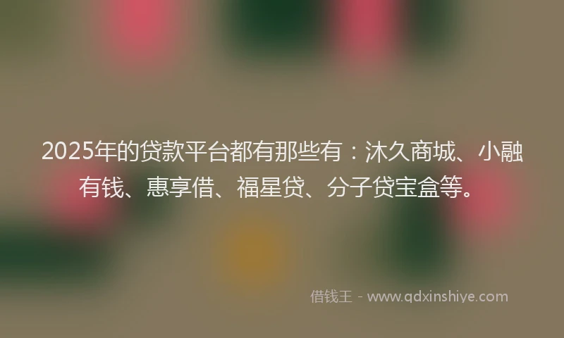 2025年的贷款平台都有那些有：沐久商城、小融有钱、惠享借、福星贷、分子贷宝盒等。