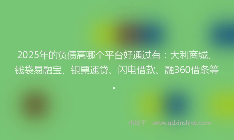 2025年的负债高哪个平台好通过有：大利商城、钱袋易融宝、银票速贷、闪电借款、融360借条等。