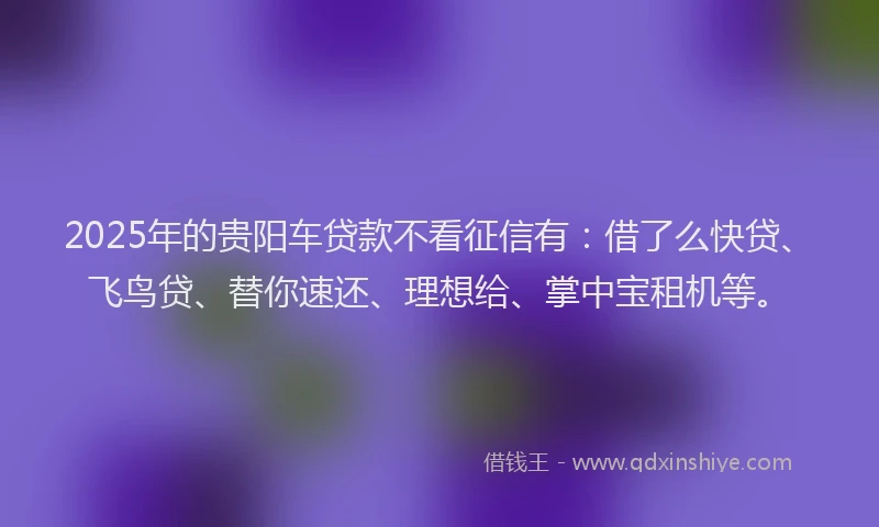 2025年的贵阳车贷款不看征信有：借了么快贷、飞鸟贷、替你速还、理想给、掌中宝租机等。