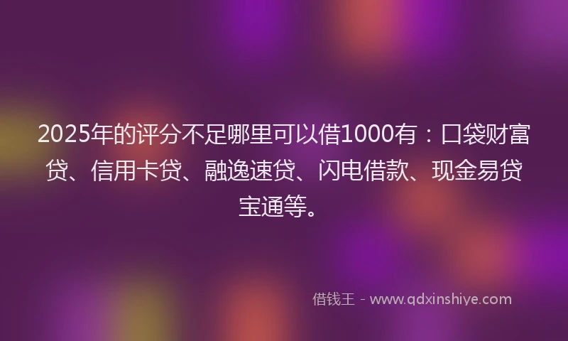 2025年的评分不足哪里可以借1000有：口袋财富贷、信用卡贷、融逸速贷、闪电借款、现金易贷宝通等。