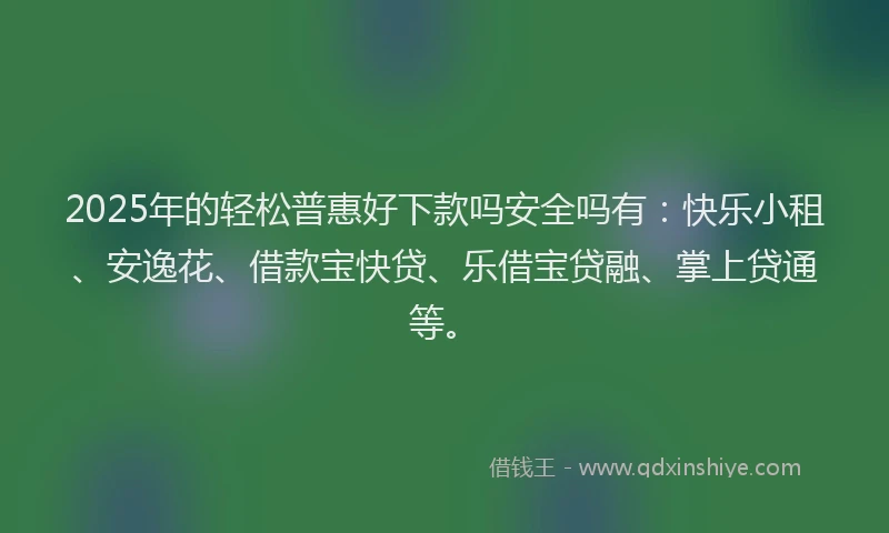 2025年的轻松普惠好下款吗安全吗有：快乐小租、安逸花、借款宝快贷、乐借宝贷融、掌上贷通等。