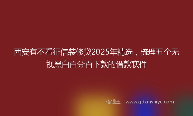 西安有不看征信装修贷2025年精选，梳理五个无视黑白百分百下款的借款软件