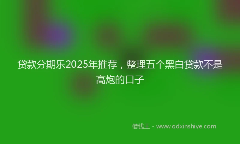 贷款分期乐2025年推荐，整理五个黑白贷款不是高炮的口子