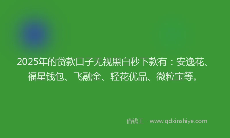 2025年的贷款口子无视黑白秒下款有：安逸花、福星钱包、飞融金、轻花优品、微粒宝等。