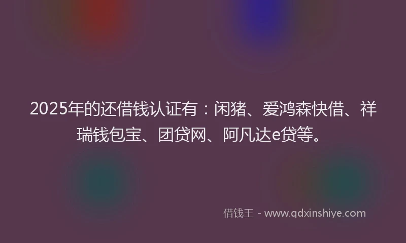2025年的还借钱认证有：闲猪、爱鸿森快借、祥瑞钱包宝、团贷网、阿凡达e贷等。