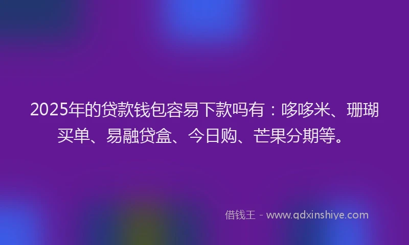 2025年的贷款钱包容易下款吗有：哆哆米、珊瑚买单、易融贷盒、今日购、芒果分期等。
