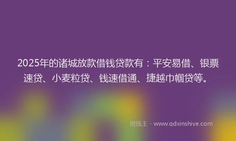 2025年的诸城放款借钱贷款有：平安易借、银票速贷、小麦粒贷、钱速借通、捷越巾帼贷等。