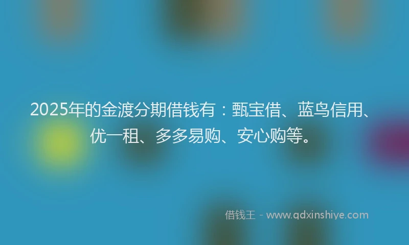 2025年的金渡分期借钱有：甄宝借、蓝鸟信用、优一租、多多易购、安心购等。
