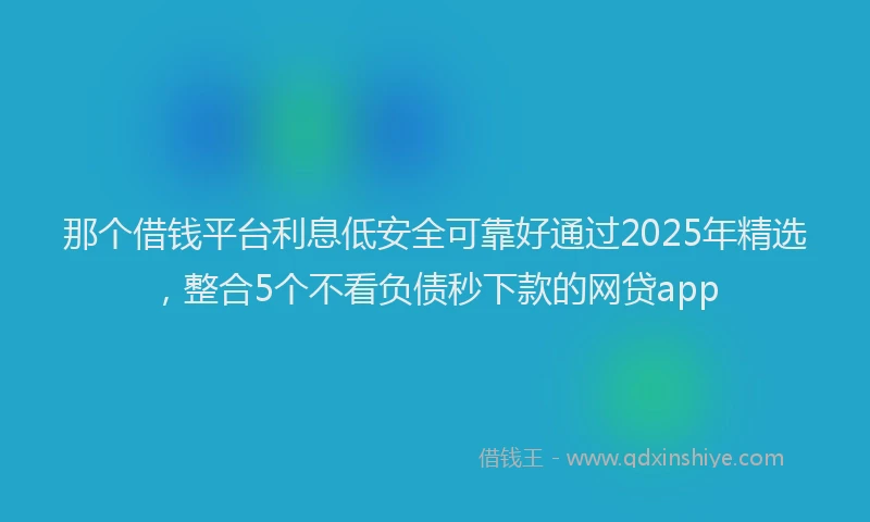 那个借钱平台利息低安全可靠好通过2025年精选，整合5个不看负债秒下款的网贷app