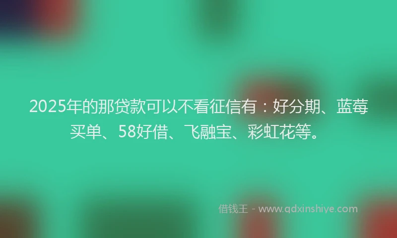 2025年的那贷款可以不看征信有：好分期、蓝莓买单、58好借、飞融宝、彩虹花等。