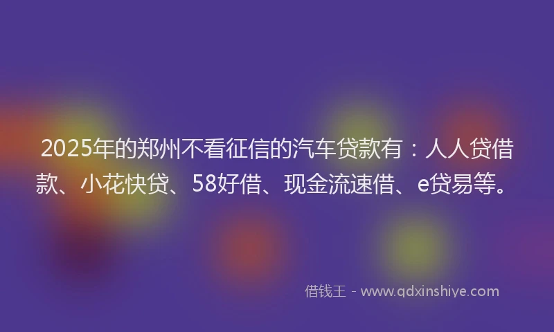 2025年的郑州不看征信的汽车贷款有：人人贷借款、小花快贷、58好借、现金流速借、e贷易等。
