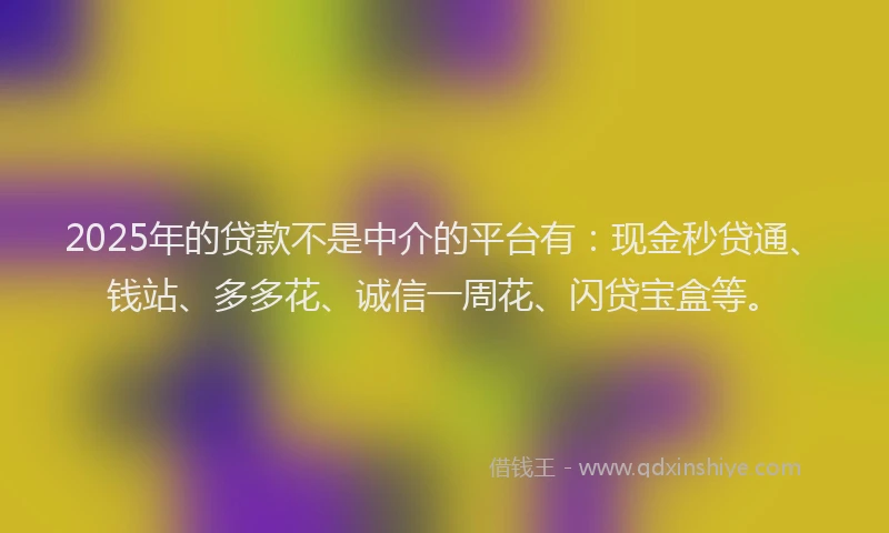 2025年的贷款不是中介的平台有：现金秒贷通、钱站、多多花、诚信一周花、闪贷宝盒等。