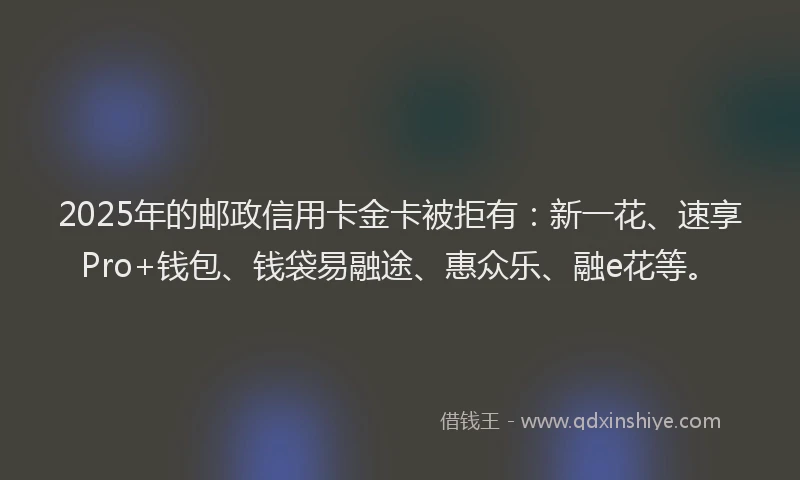 2025年的邮政信用卡金卡被拒有：新一花、速享Pro+钱包、钱袋易融途、惠众乐、融e花等。