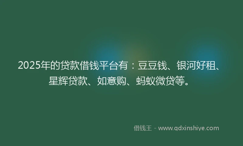 2025年的贷款借钱平台有：豆豆钱、银河好租、星辉贷款、如意购、蚂蚁微贷等。