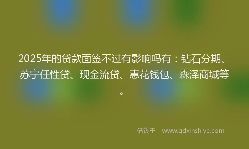 2025年的贷款面签不过有影响吗有：钻石分期、苏宁任性贷、现金流贷、惠花钱包、森泽商城等。