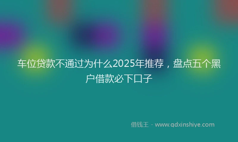 车位贷款不通过为什么2025年推荐，盘点五个黑户借款必下口子