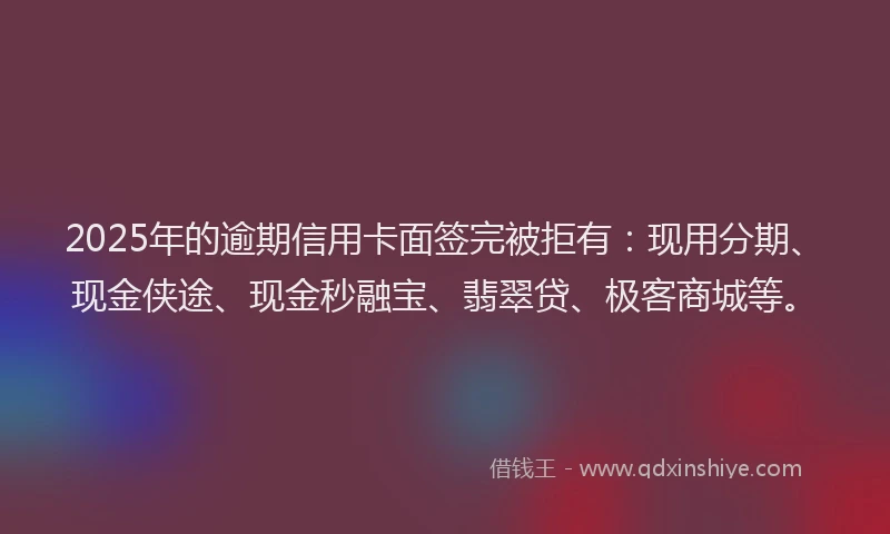 2025年的逾期信用卡面签完被拒有：现用分期、现金侠途、现金秒融宝、翡翠贷、极客商城等。