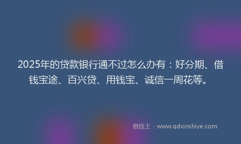 2025年的贷款银行通不过怎么办有：好分期、借钱宝途、百兴贷、用钱宝、诚信一周花等。