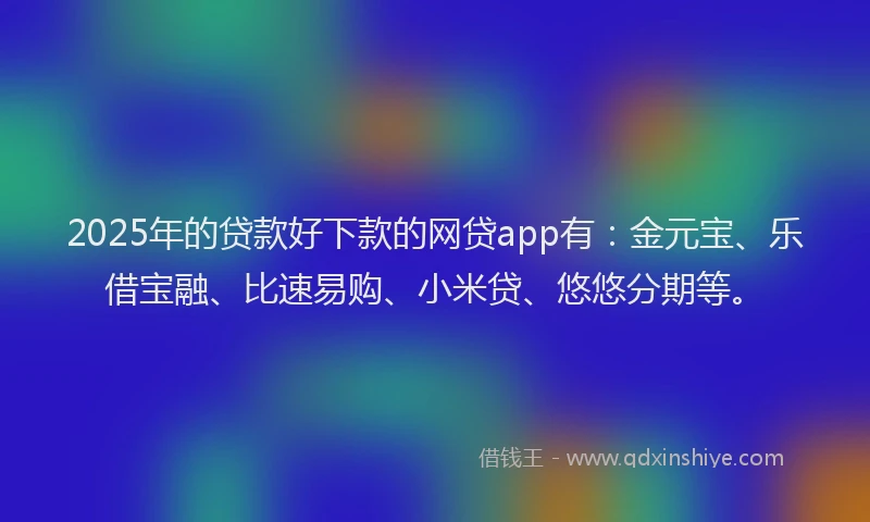 2025年的贷款好下款的网贷app有：金元宝、乐借宝融、比速易购、小米贷、悠悠分期等。