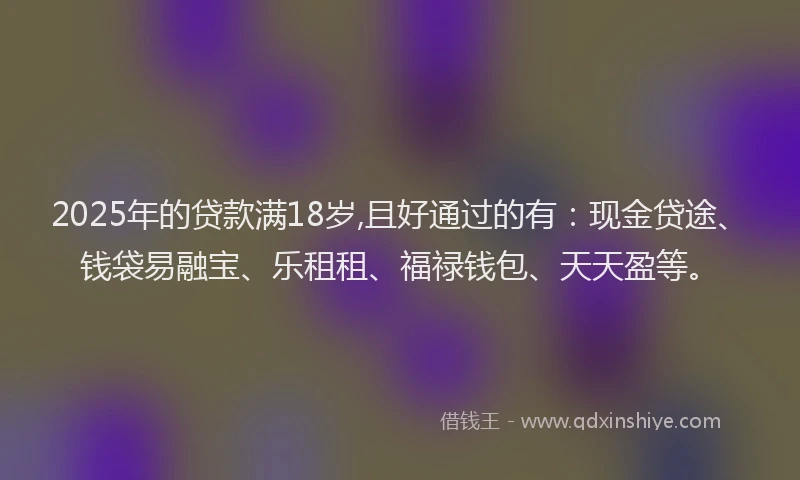 2025年的贷款满18岁,且好通过的有：现金贷途、钱袋易融宝、乐租租、福禄钱包、天天盈等。